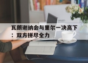 九游体育官网入口-瓦朗谢纳会与里尔一决高下：双方拼尽全力
