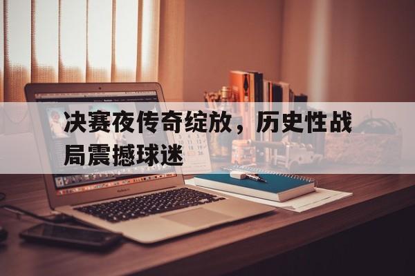 关于决赛夜传奇绽放，历史性战局震撼球迷的信息